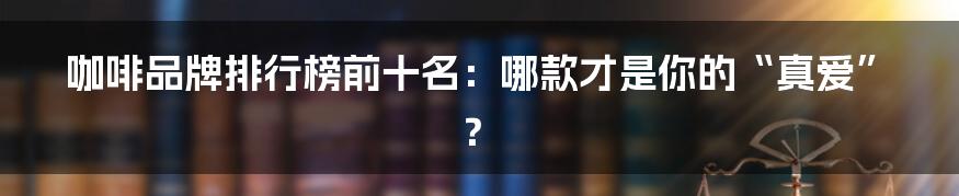 咖啡品牌排行榜前十名:哪款才是你的“真爱”?