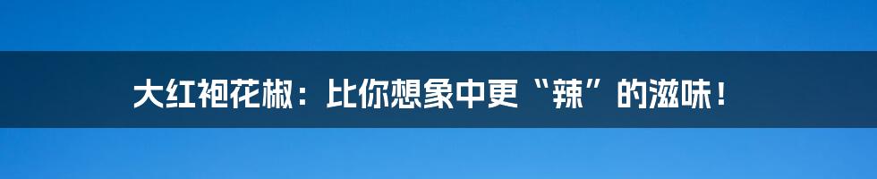 大红袍花椒：比你想象中更“辣”的滋味！