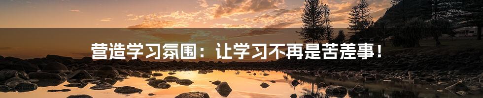 营造学习氛围：让学习不再是苦差事！