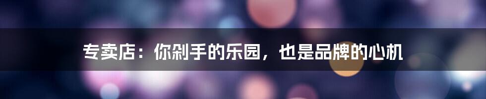 专卖店:你剁手的乐园,也是品牌的心机