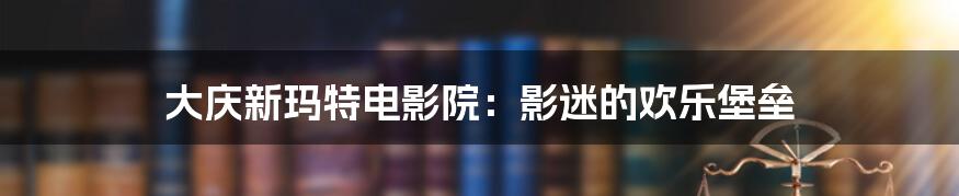 大庆新玛特电影院:影迷的欢乐堡垒