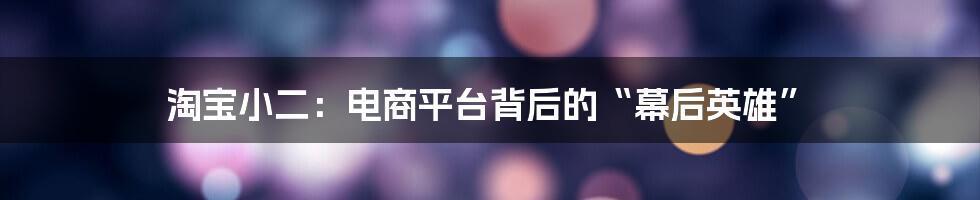 淘宝小二:电商平台背后的“幕后英雄”