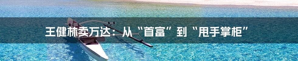 王健林卖万达:从“首富”到“甩手掌柜”