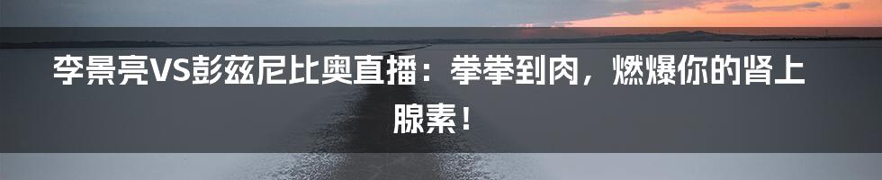李景亮VS彭兹尼比奥直播:拳拳到肉,燃爆你的肾上腺素!