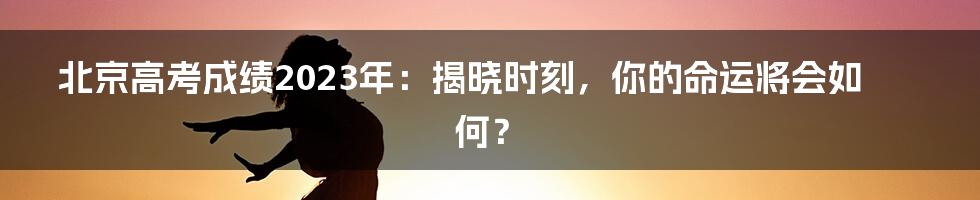 北京高考成绩2023年：揭晓时刻，你的命运将会如何？