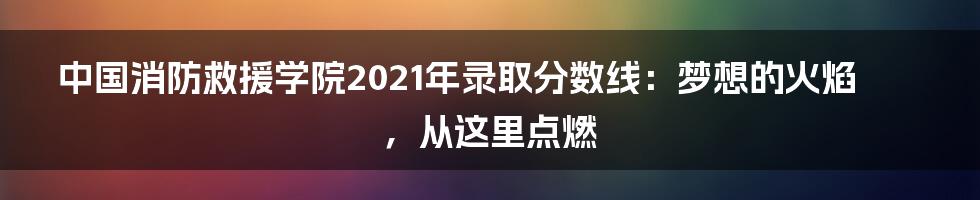 中国消防救援学院2021年录取分数线:梦想的火焰,从这里点燃