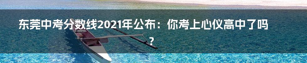 东莞中考分数线2021年公布:你考上心仪高中了吗?