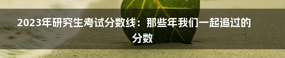 2023年研究生考试分数线:那些年我们一起追过的分数