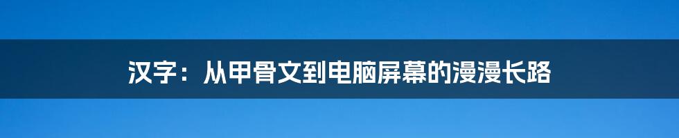汉字：从甲骨文到电脑屏幕的漫漫长路