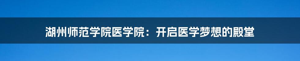湖州师范学院医学院:开启医学梦想的殿堂