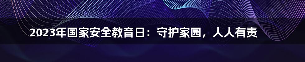 2023年国家安全教育日:守护家园,人人有责