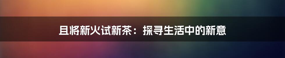 且将新火试新茶:探寻生活中的新意