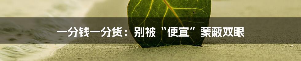 一分钱一分货：别被“便宜”蒙蔽双眼