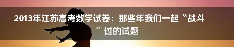 2013年江苏高考数学试卷:那些年我们一起“战斗”过的试题