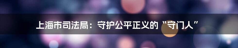 上海市司法局：守护公平正义的“守门人”