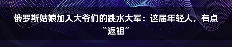 俄罗斯姑娘加入大爷们的跳水大军:这届年轻人,有点“返祖”