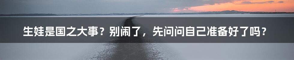 生娃是国之大事?别闹了,先问问自己准备好了吗?