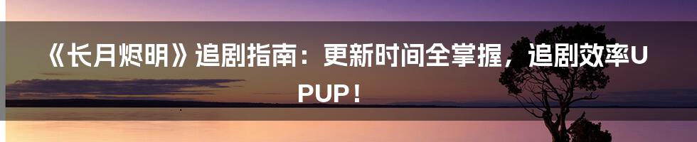 《长月烬明》追剧指南:更新时间全掌握,追剧效率UPUP!