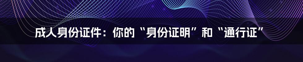 成人身份证件：你的“身份证明”和“通行证”