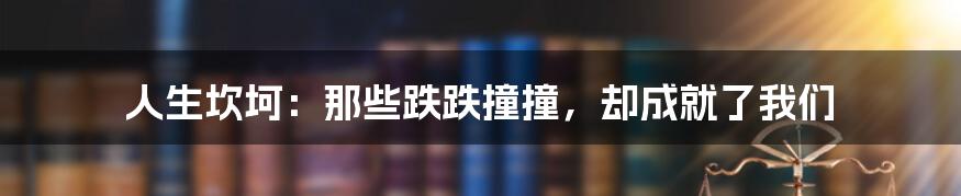 人生坎坷:那些跌跌撞撞,却成就了我们