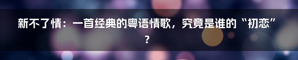 新不了情:一首经典的粤语情歌,究竟是谁的“初恋”?