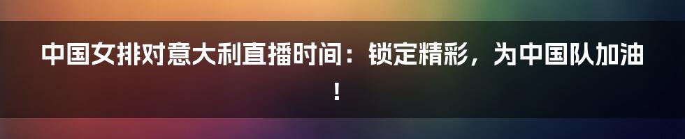 中国女排对意大利直播时间:锁定精彩,为中国队加油!