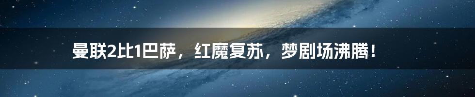 曼联2比1巴萨,红魔复苏,梦剧场沸腾!
