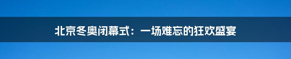 北京冬奥闭幕式:一场难忘的狂欢盛宴