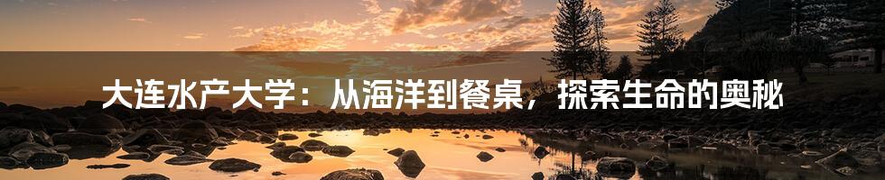 大连水产大学:从海洋到餐桌,探索生命的奥秘