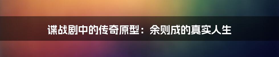 谍战剧中的传奇原型:余则成的真实人生