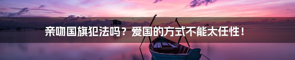 亲吻国旗犯法吗?爱国的方式不能太任性!