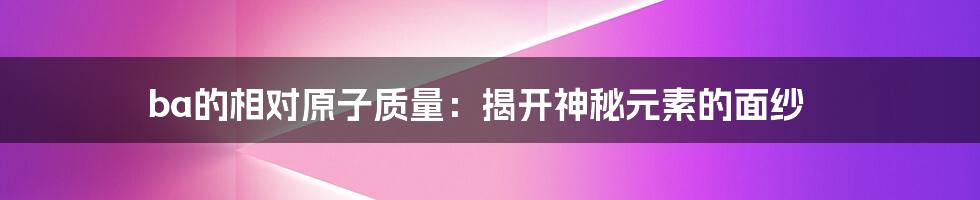 ba的相对原子质量:揭开神秘元素的面纱