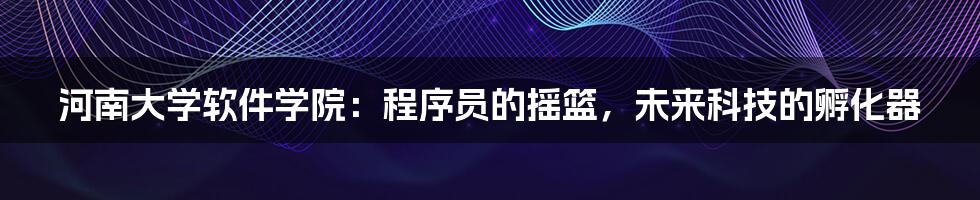 河南大学软件学院:程序员的摇篮,未来科技的孵化器