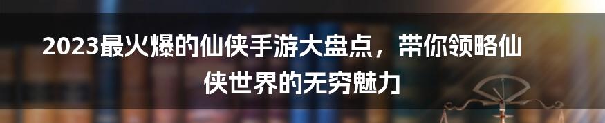 2023最火爆的仙侠手游大盘点,带你领略仙侠世界的无穷魅力
