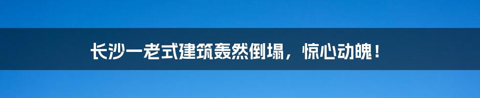 长沙一老式建筑轰然倒塌,惊心动魄!