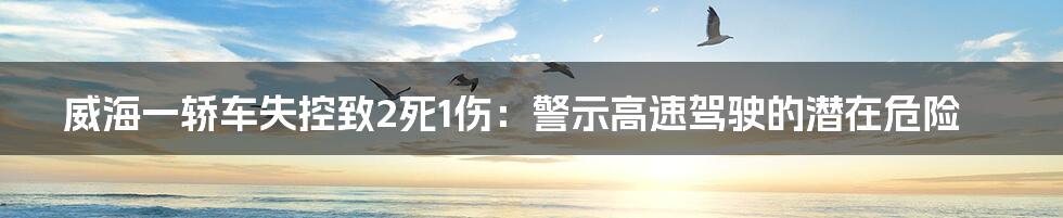 威海一轿车失控致2死1伤:警示高速驾驶的潜在危险
