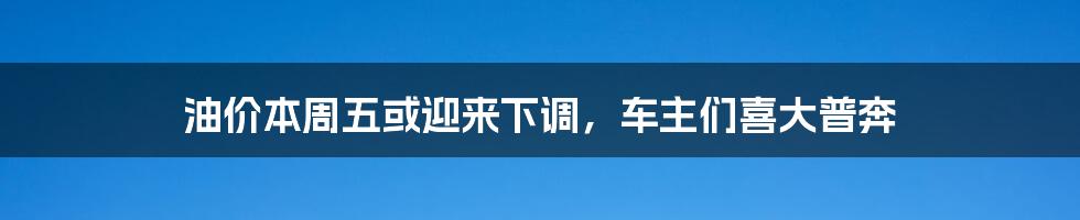 油价本周五或迎来下调,车主们喜大普奔