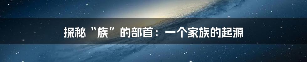 探秘“族”的部首:一个家族的起源