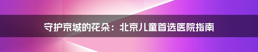 守护京城的花朵：北京儿童首选医院指南