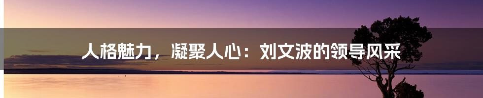 人格魅力，凝聚人心：刘文波的领导风采
