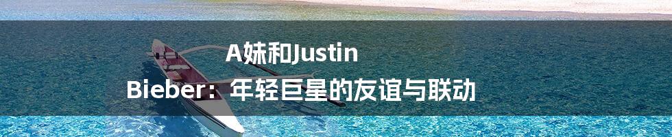 A妹和Justin Bieber:年轻巨星的友谊与联动