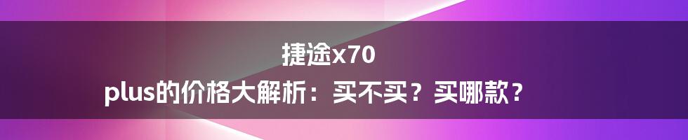 捷途x70 plus的价格大解析:买不买?买哪款?