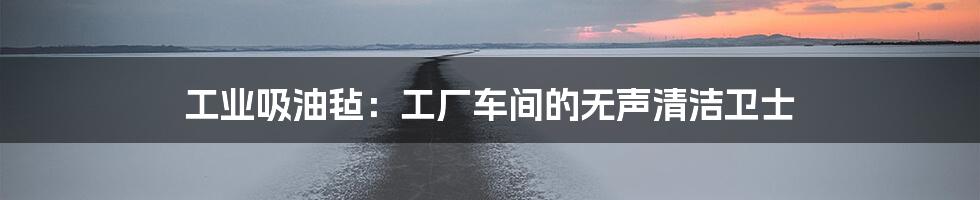 工业吸油毡：工厂车间的无声清洁卫士