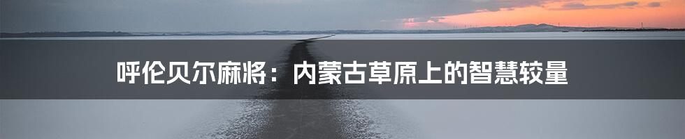 呼伦贝尔麻将:内蒙古草原上的智慧较量