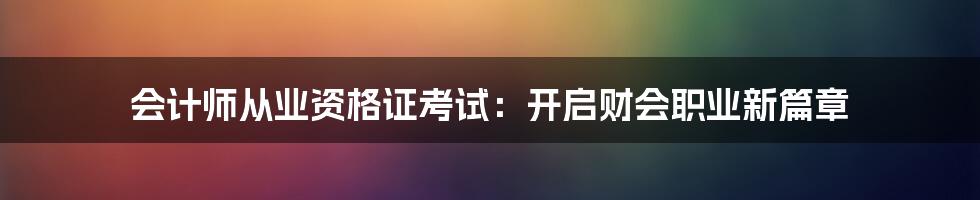 会计师从业资格证考试:开启财会职业新篇章