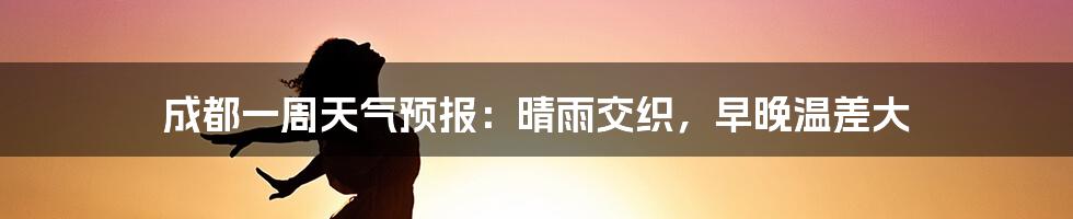 成都一周天气预报:晴雨交织,早晚温差大