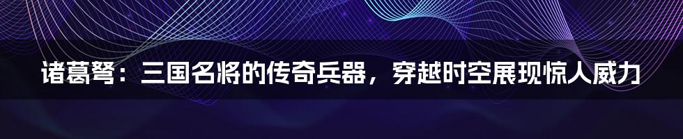 诸葛弩：三国名将的传奇兵器，穿越时空展现惊人威力