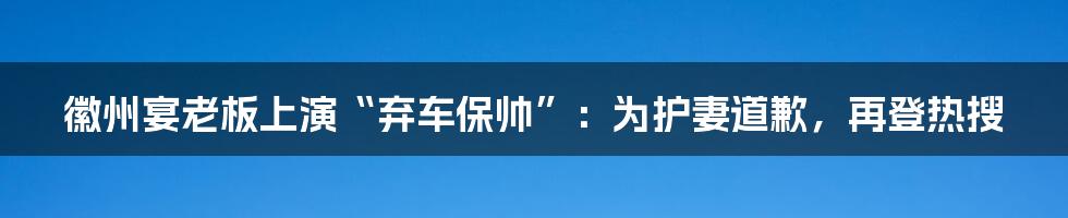 徽州宴老板上演“弃车保帅”:为护妻道歉,再登热搜
