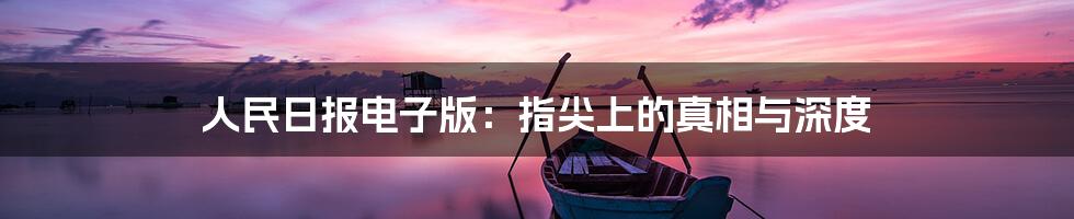 人民日报电子版:指尖上的真相与深度