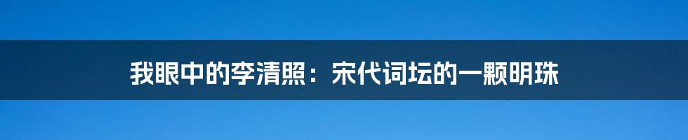 我眼中的李清照:宋代词坛的一颗明珠